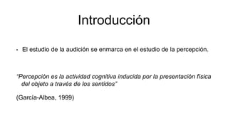 Introducción
• El estudio de la audición se enmarca en el estudio de la percepción.
“Percepción es la actividad cognitiva inducida por la presentación física
del objeto a través de los sentidos”
(García-Albea, 1999)
 