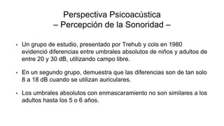 Perspectiva Psicoacústica
– Percepción de la Sonoridad –
• Un grupo de estudio, presentado por Trehub y cols en 1980
evidenció diferencias entre umbrales absolutos de niños y adultos de
entre 20 y 30 dB, utilizando campo libre.
• En un segundo grupo, demuestra que las diferencias son de tan solo
8 a 18 dB cuando se utilizan auriculares.
• Los umbrales absolutos con enmascaramiento no son similares a los
adultos hasta los 5 o 6 años.
 
