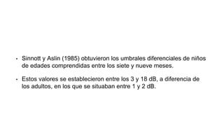• Sinnott y Aslin (1985) obtuvieron los umbrales diferenciales de niños
de edades comprendidas entre los siete y nueve meses.
• Estos valores se establecieron entre los 3 y 18 dB, a diferencia de
los adultos, en los que se situaban entre 1 y 2 dB.
 