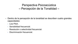 Perspectiva Psicoacústica
– Percepción de la Tonalidad –
• Dentro de la percepción de la tonalidad se describen cuatro grandes
capacidades:
• Low Pitch.
• Sensibilidad frecuencial.
• Resolución o selectividad frecuencial.
• Discriminación frecuencial.
 