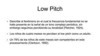 Low Pitch
• Describe el fenómeno en el cual la frecuencia fundamental no se
halla presente en la señal de un tono complejo periódico, sin
embargo seguimos percibiendo su tonalidad (Fletcher, 1924).
• Los niños de cuatro meses no perciben el low pitch como un adulto.
• Un 78% de los niños de siete meses son competentes en este
procesamiento (Clarkson, 1992)
 