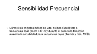 Sensibilidad Frecuencial
• Durante los primeros meses de vida, es más susceptible a
frecuencias altas (sobre 4 kHz) y durante el desarrollo temprano
aumenta la sensibilidad para frecuencias bajas (Trehub y cols, 1980)
 