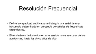 Resolución Frecuencial
• Define la capacidad auditiva para distinguir una señal de una
frecuencia determinada en presencia de señales de frecuencias
circundantes.
• El rendimiento de los niños en este sentido no se acerca al de los
adultos sino hasta los cinco años de vida.
 