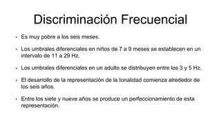 Discriminación Frecuencial
• Es muy pobre a los seis meses.
• Los umbrales diferenciales en niños de 7 a 9 meses se establecen en un
intervalo de 11 a 29 Hz.
• Los umbrales diferenciales en un adulto se distribuyen entre los 3 y 5 Hz.
• El desarrollo de la representación de la tonalidad comienza alrededor de
los seis años.
• Entre los siete y nueve años se produce un perfeccionamiento de esta
representación.
 