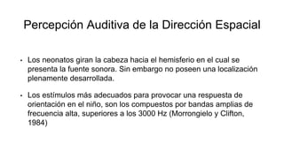 Percepción Auditiva de la Dirección Espacial
• Los neonatos giran la cabeza hacia el hemisferio en el cual se
presenta la fuente sonora. Sin embargo no poseen una localización
plenamente desarrollada.
• Los estímulos más adecuados para provocar una respuesta de
orientación en el niño, son los compuestos por bandas amplias de
frecuencia alta, superiores a los 3000 Hz (Morrongielo y Clifton,
1984)
 