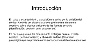 Introducción
• En base a esta definición, la audición se activa por la emisión del
sonido. A través del sistema auditivo que informa al sistema
cognitivo sobre algunos atributos de las fuentes sonoras
(identificación, posición en el espacio, etc)
• Es por esto que resulta determinante distinguir entre el evento
acústico (fenómeno físico) y el evento auditivo (fenómeno
psicológico que se produce como consecuencia del evento acústico)
 