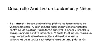 Desarrollo Auditivo en Lactantes y Niños
• 1 a 3 meses: Desde el nacimiento prefiere los tonos agudos de
voces femeninas. A la 4ª semana sabe ubicar y separar sonidos
dentro de las palabras (figura-fondo auditiva). Condor y Sandler lo
llaman sincronía auditiva interactiva. Y hasta los 3 meses, realiza un
juego vocálico de retroalimentación auditiva donde realiza
variaciones de aspectos suprasegmentales de tono y duración
 