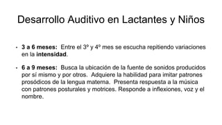 Desarrollo Auditivo en Lactantes y Niños
• 3 a 6 meses: Entre el 3º y 4º mes se escucha repitiendo variaciones
en la intensidad.
• 6 a 9 meses: Busca la ubicación de la fuente de sonidos producidos
por sí mismo y por otros. Adquiere la habilidad para imitar patrones
prosódicos de la lengua materna. Presenta respuesta a la música
con patrones posturales y motrices. Responde a inflexiones, voz y el
nombre.
 
