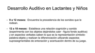 Desarrollo Auditivo en Lactantes y Niños
• 9 a 12 meses: Encuentra la procedencia de los sonidos que le
rodean.
• 12 a 18 meses: Establece una relación cognición y sonido
(experimenta con los objetos dejándolos caer - figura fondo auditiva)
y en aspectos verbales saben lo que es la representación símbolo-
palabra-objeto y realizan la diferenciación utilizando aspectos
suprasegmentales de entonación y acentuación dentro de su juego.
 