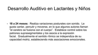 Desarrollo Auditivo en Lactantes y Niños
• 18 a 24 meses: Realiza variaciones posturales con sonido. Le
gusta cantar, percutir y moverse, en lo que algunos autores llaman
“el cerebro se fusiona con el cuerpo”. Establece control sobre los
patrones suprasegmentales y los asocia a la expresión
facial. Gradualmente el sentido rítmico se independiza de su
capacidad motriz, estableciendo más asociaciones emocionales.
 