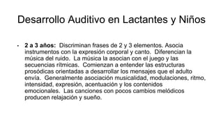 Desarrollo Auditivo en Lactantes y Niños
• 2 a 3 años: Discriminan frases de 2 y 3 elementos. Asocia
instrumentos con la expresión corporal y canto. Diferencian la
música del ruido. La música la asocian con el juego y las
secuencias rítmicas. Comienzan a entender las estructuras
prosódicas orientadas a desarrollar los mensajes que el adulto
envía. Generalmente asociación musicalidad, modulaciones, ritmo,
intensidad, expresión, acentuación y los contenidos
emocionales. Las canciones con pocos cambios melódicos
producen relajación y sueño.
 