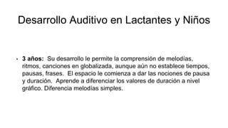 Desarrollo Auditivo en Lactantes y Niños
• 3 años: Su desarrollo le permite la comprensión de melodías,
ritmos, canciones en globalizada, aunque aún no establece tiempos,
pausas, frases. El espacio le comienza a dar las nociones de pausa
y duración. Aprende a diferenciar los valores de duración a nivel
gráfico. Diferencia melodías simples.
 