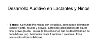 Desarrollo Auditivo en Lactantes y Niños
• 4 años: Confunde Intensidad con velocidad, pero puede diferenciar
rápido y lento, agudos y graves. Establece asociaciones de agudo-
fino, grave-grueso. Gusta de las canciones que se desarrollan en su
tono básico (mi). Memoriza hasta 4 sonidos o palabras. Imita
secuencias rítmicas básicas.
 