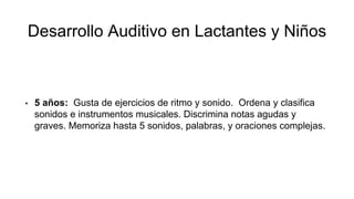 Desarrollo Auditivo en Lactantes y Niños
• 5 años: Gusta de ejercicios de ritmo y sonido. Ordena y clasifica
sonidos e instrumentos musicales. Discrimina notas agudas y
graves. Memoriza hasta 5 sonidos, palabras, y oraciones complejas.
 
