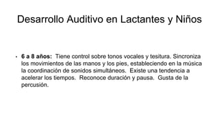 Desarrollo Auditivo en Lactantes y Niños
• 6 a 8 años: Tiene control sobre tonos vocales y tesitura. Sincroniza
los movimientos de las manos y los pies, estableciendo en la música
la coordinación de sonidos simultáneos. Existe una tendencia a
acelerar los tiempos. Reconoce duración y pausa. Gusta de la
percusión.
 