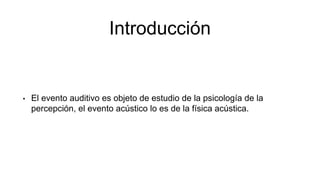 Introducción
• El evento auditivo es objeto de estudio de la psicología de la
percepción, el evento acústico lo es de la física acústica.
 