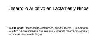 Desarrollo Auditivo en Lactantes y Niños
• 8 a 10 años: Reconoce los compases, pulso y acento. Su memoria
auditiva ha evolucionado al punto que le permite recordar melodías y
armonías mucho más largas.
 