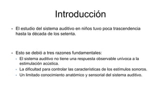 Introducción
• El estudio del sistema auditivo en niños tuvo poca trascendencia
hasta la década de los setenta.
• Esto se debió a tres razones fundamentales:
• El sistema auditivo no tiene una respuesta observable unívoca a la
estimulación acústica.
• La dificultad para controlar las características de los estímulos sonoros.
• Un limitado conocimiento anatómico y sensorial del sistema auditivo.
 