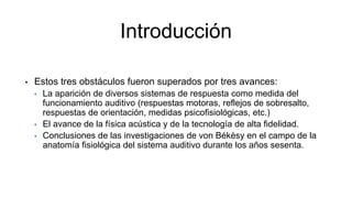 Introducción
• Estos tres obstáculos fueron superados por tres avances:
• La aparición de diversos sistemas de respuesta como medida del
funcionamiento auditivo (respuestas motoras, reflejos de sobresalto,
respuestas de orientación, medidas psicofisiológicas, etc.)
• El avance de la física acústica y de la tecnología de alta fidelidad.
• Conclusiones de las investigaciones de von Békèsy en el campo de la
anatomía fisiológica del sistema auditivo durante los años sesenta.
 
