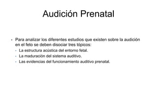 Audición Prenatal
• Para analizar los diferentes estudios que existen sobre la audición
en el feto se deben disociar tres tópicos:
• La estructura acústica del entorno fetal.
• La maduración del sistema auditivo.
• Las evidencias del funcionamiento auditivo prenatal.
 