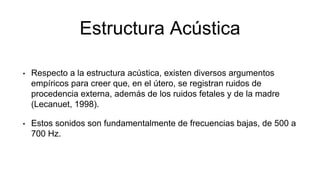 Estructura Acústica
• Respecto a la estructura acústica, existen diversos argumentos
empíricos para creer que, en el útero, se registran ruidos de
procedencia externa, además de los ruidos fetales y de la madre
(Lecanuet, 1998).
• Estos sonidos son fundamentalmente de frecuencias bajas, de 500 a
700 Hz.
 