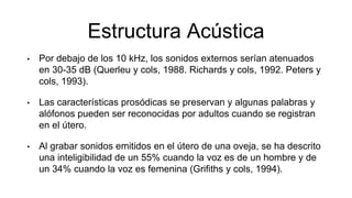 Estructura Acústica
• Por debajo de los 10 kHz, los sonidos externos serían atenuados
en 30-35 dB (Querleu y cols, 1988. Richards y cols, 1992. Peters y
cols, 1993).
• Las características prosódicas se preservan y algunas palabras y
alófonos pueden ser reconocidas por adultos cuando se registran
en el útero.
• Al grabar sonidos emitidos en el útero de una oveja, se ha descrito
una inteligibilidad de un 55% cuando la voz es de un hombre y de
un 34% cuando la voz es femenina (Grifiths y cols, 1994).
 