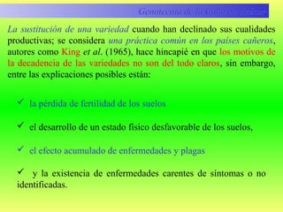 La sustitución de una variedad cuando han declinado sus cualidades
productivas; se considera una práctica común en los países cañeros,
autores como King et al. (1965), hace hincapié en que los motivos de
la decadencia de las variedades no son del todo claros, sin embargo,
entre las explicaciones posibles están:
Genotecnia de la Caña de AzúcarGenotecnia de la Caña de Azúcar
 la pérdida de fertilidad de los suelos
 el desarrollo de un estado físico desfavorable de los suelos,
 el efecto acumulado de enfermedades y plagas
 y la existencia de enfermedades carentes de síntomas o no
identificadas.
 