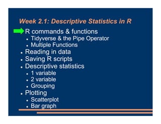 Week 2.1: Descriptive Statistics in R
! R commands & functions
! Tidyverse & the Pipe Operator
! Multiple Functions
! Reading in data
! Saving R scripts
! Descriptive statistics
! 1 variable
! 2 variable
! Grouping
! Plotting
! Scatterplot
! Bar graph
 