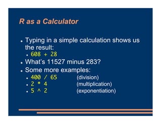 R as a Calculator
! Typing in a simple calculation shows us
the result:
! 608 + 28
! What’s 11527 minus 283?
! Some more examples:
! 400 / 65 (division)
! 2 * 4 (multiplication)
! 5 ^ 2 (exponentiation)
 