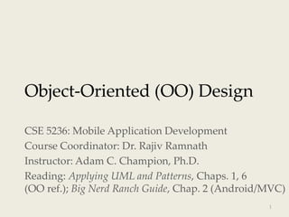 Object-Oriented (OO) Design
CSE 5236: Mobile Application Development
Course Coordinator: Dr. Rajiv Ramnath
Instructor: Adam C. Champion, Ph.D.
Reading: Applying UML and Patterns, Chaps. 1, 6
(OO ref.); Big Nerd Ranch Guide, Chap. 2 (Android/MVC)
1
 