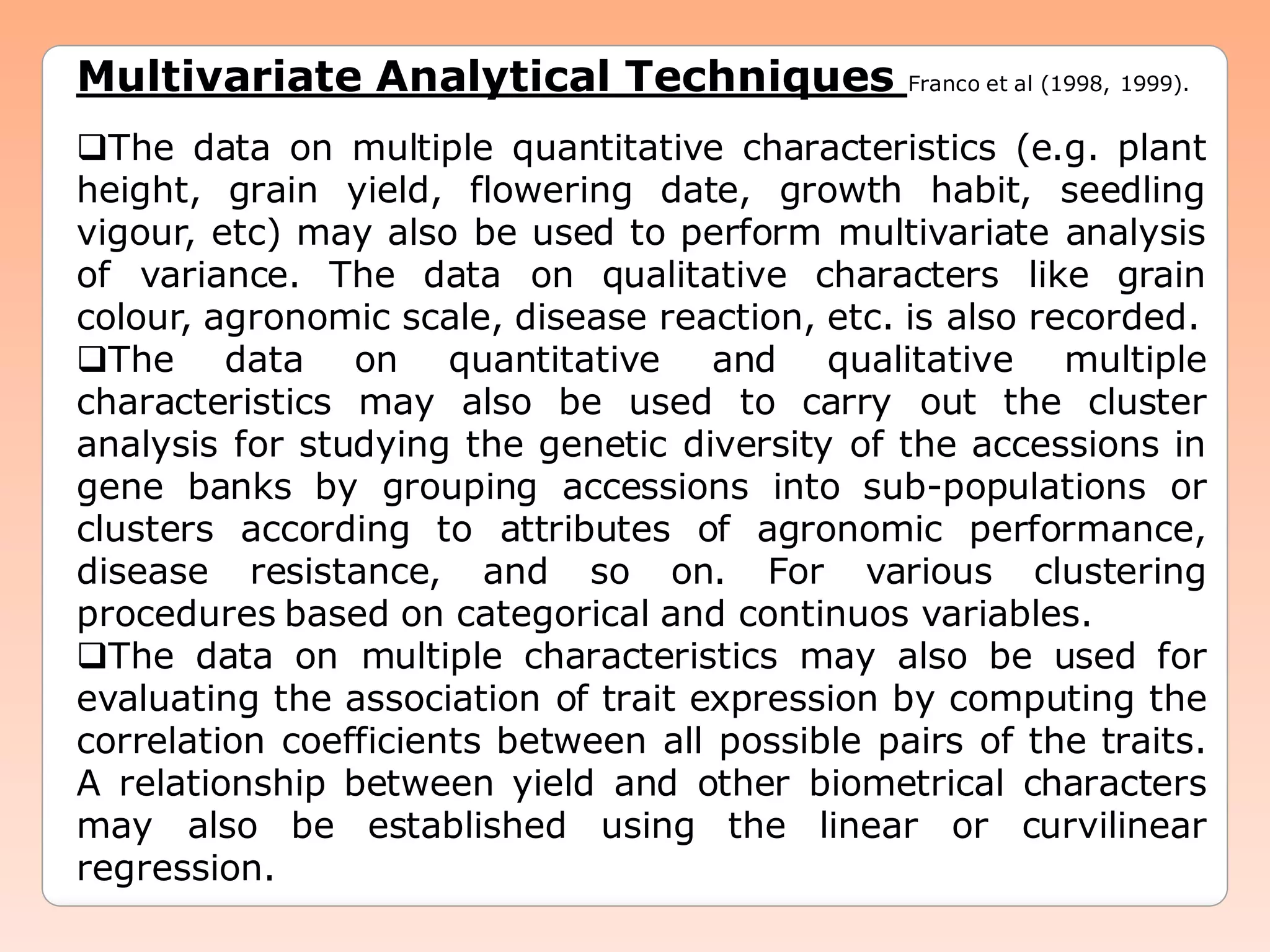 Multivariate Analytical Techniques Franco et al (1998, 1999).
The data on multiple quantitative characteristics (e.g. plant
height, grain yield, flowering date, growth habit, seedling
vigour, etc) may also be used to perform multivariate analysis
of variance. The data on qualitative characters like grain
colour, agronomic scale, disease reaction, etc. is also recorded.
The data on quantitative and qualitative multiple
characteristics may also be used to carry out the cluster
analysis for studying the genetic diversity of the accessions in
gene banks by grouping accessions into sub-populations or
clusters according to attributes of agronomic performance,
disease resistance, and so on. For various clustering
procedures based on categorical and continuos variables.
The data on multiple characteristics may also be used for
evaluating the association of trait expression by computing the
correlation coefficients between all possible pairs of the traits.
A relationship between yield and other biometrical characters
may also be established using the linear or curvilinear
regression.
 