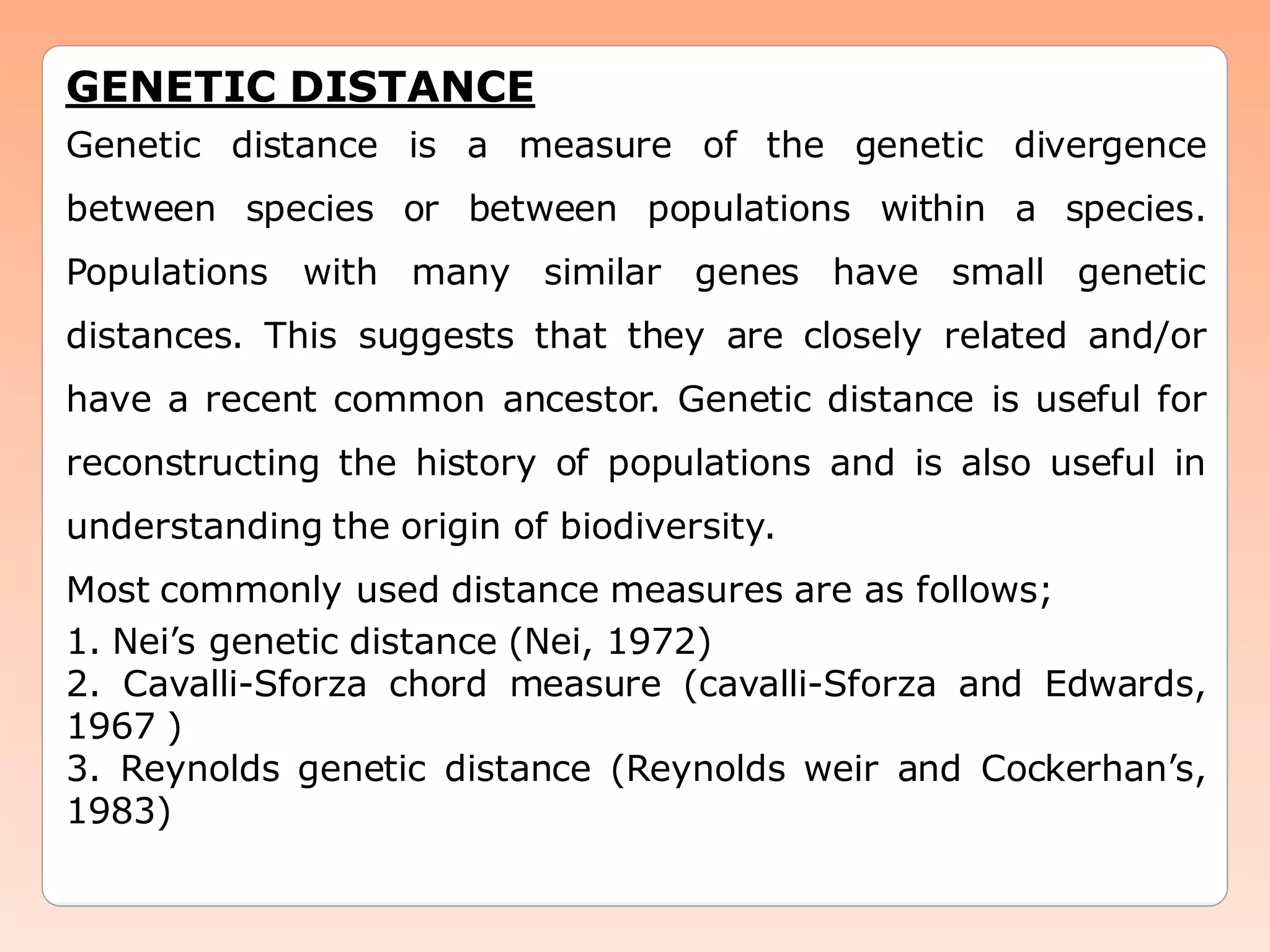 GENETIC DISTANCE
Genetic distance is a measure of the genetic divergence
between species or between populations within a species.
Populations with many similar genes have small genetic
distances. This suggests that they are closely related and/or
have a recent common ancestor. Genetic distance is useful for
reconstructing the history of populations and is also useful in
understanding the origin of biodiversity.
Most commonly used distance measures are as follows;
1. Nei’s genetic distance (Nei, 1972)
2. Cavalli-Sforza chord measure (cavalli-Sforza and Edwards,
1967 )
3. Reynolds genetic distance (Reynolds weir and Cockerhan’s,
1983)
 