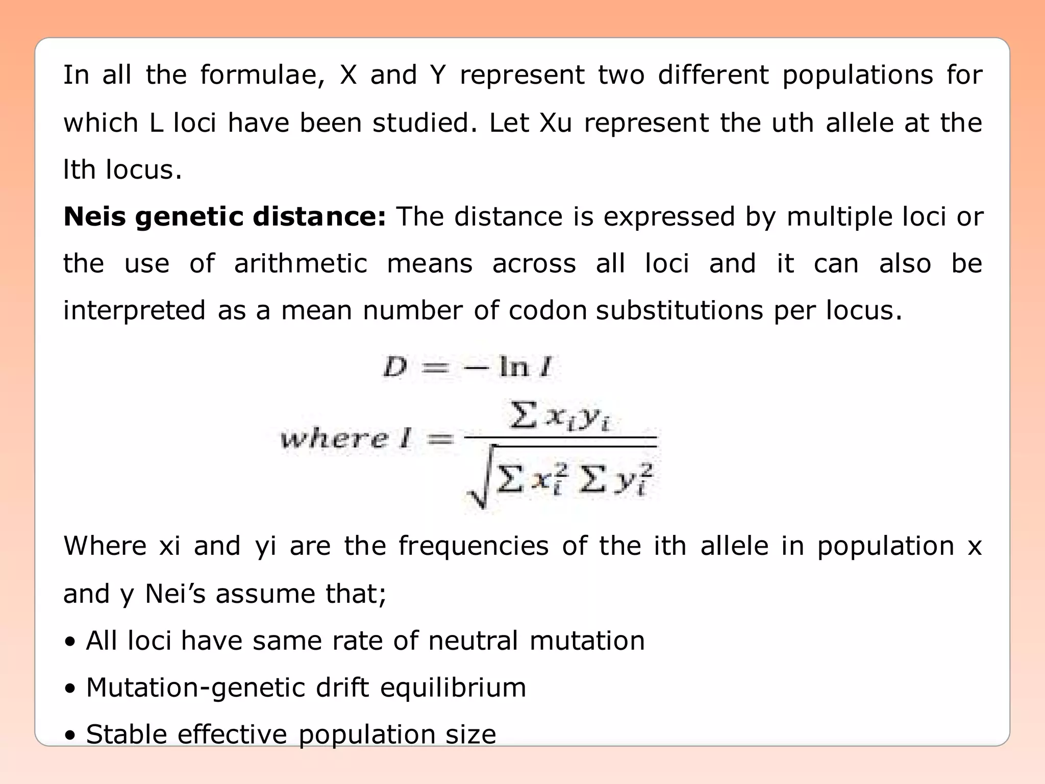 In all the formulae, X and Y represent two different populations for
which L loci have been studied. Let Xu represent the uth allele at the
lth locus.
Neis genetic distance: The distance is expressed by multiple loci or
the use of arithmetic means across all loci and it can also be
interpreted as a mean number of codon substitutions per locus.
Where xi and yi are the frequencies of the ith allele in population x
and y Nei’s assume that;
• All loci have same rate of neutral mutation
• Mutation-genetic drift equilibrium
• Stable effective population size
 