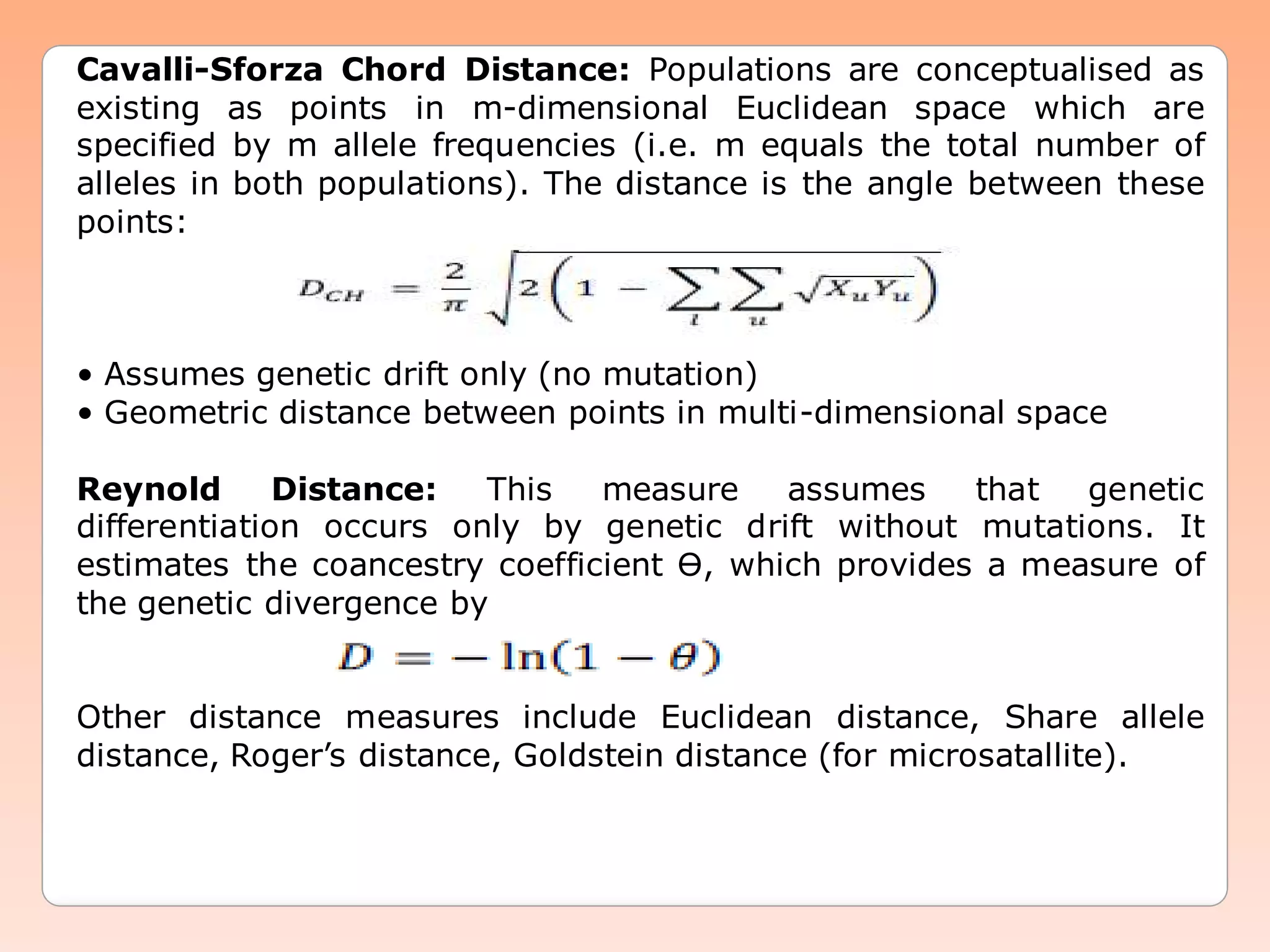Cavalli-Sforza Chord Distance: Populations are conceptualised as
existing as points in m-dimensional Euclidean space which are
specified by m allele frequencies (i.e. m equals the total number of
alleles in both populations). The distance is the angle between these
points:
• Assumes genetic drift only (no mutation)
• Geometric distance between points in multi-dimensional space
Reynold Distance: This measure assumes that genetic
differentiation occurs only by genetic drift without mutations. It
estimates the coancestry coefficient Ɵ, which provides a measure of
the genetic divergence by
Other distance measures include Euclidean distance, Share allele
distance, Roger’s distance, Goldstein distance (for microsatallite).
 
