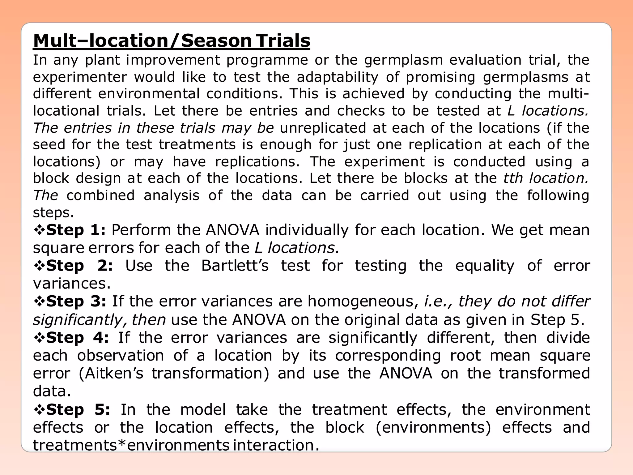 Mult–location/Season Trials
In any plant improvement programme or the germplasm evaluation trial, the
experimenter would like to test the adaptability of promising germplasms at
different environmental conditions. This is achieved by conducting the multi-
locational trials. Let there be entries and checks to be tested at L locations.
The entries in these trials may be unreplicated at each of the locations (if the
seed for the test treatments is enough for just one replication at each of the
locations) or may have replications. The experiment is conducted using a
block design at each of the locations. Let there be blocks at the tth location.
The combined analysis of the data can be carried out using the following
steps.
Step 1: Perform the ANOVA individually for each location. We get mean
square errors for each of the L locations.
Step 2: Use the Bartlett’s test for testing the equality of error
variances.
Step 3: If the error variances are homogeneous, i.e., they do not differ
significantly, then use the ANOVA on the original data as given in Step 5.
Step 4: If the error variances are significantly different, then divide
each observation of a location by its corresponding root mean square
error (Aitken’s transformation) and use the ANOVA on the transformed
data.
Step 5: In the model take the treatment effects, the environment
effects or the location effects, the block (environments) effects and
treatments*environments interaction.
 