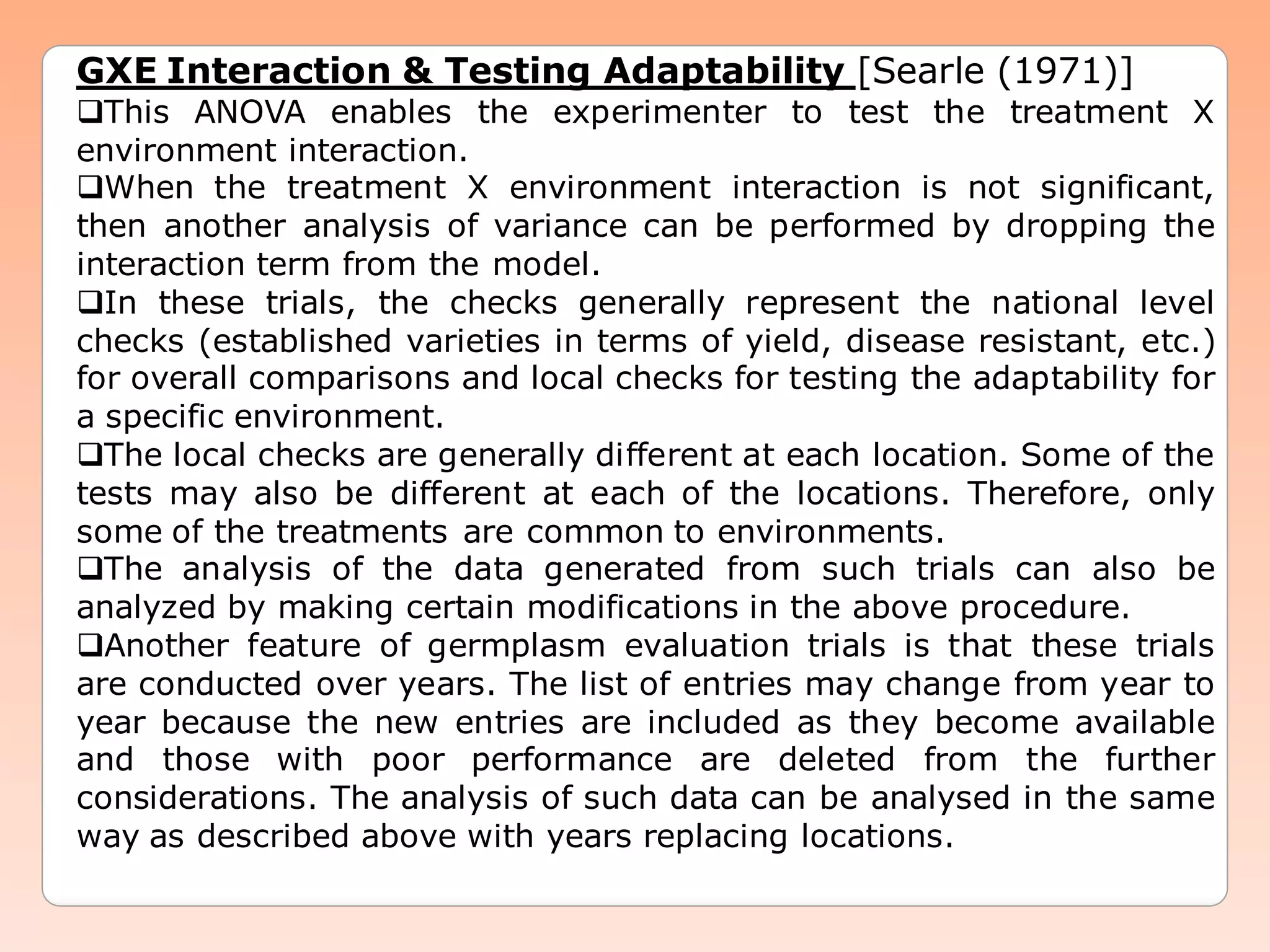 GXE Interaction & Testing Adaptability [Searle (1971)]
This ANOVA enables the experimenter to test the treatment X
environment interaction.
When the treatment X environment interaction is not significant,
then another analysis of variance can be performed by dropping the
interaction term from the model.
In these trials, the checks generally represent the national level
checks (established varieties in terms of yield, disease resistant, etc.)
for overall comparisons and local checks for testing the adaptability for
a specific environment.
The local checks are generally different at each location. Some of the
tests may also be different at each of the locations. Therefore, only
some of the treatments are common to environments.
The analysis of the data generated from such trials can also be
analyzed by making certain modifications in the above procedure.
Another feature of germplasm evaluation trials is that these trials
are conducted over years. The list of entries may change from year to
year because the new entries are included as they become available
and those with poor performance are deleted from the further
considerations. The analysis of such data can be analysed in the same
way as described above with years replacing locations.
 