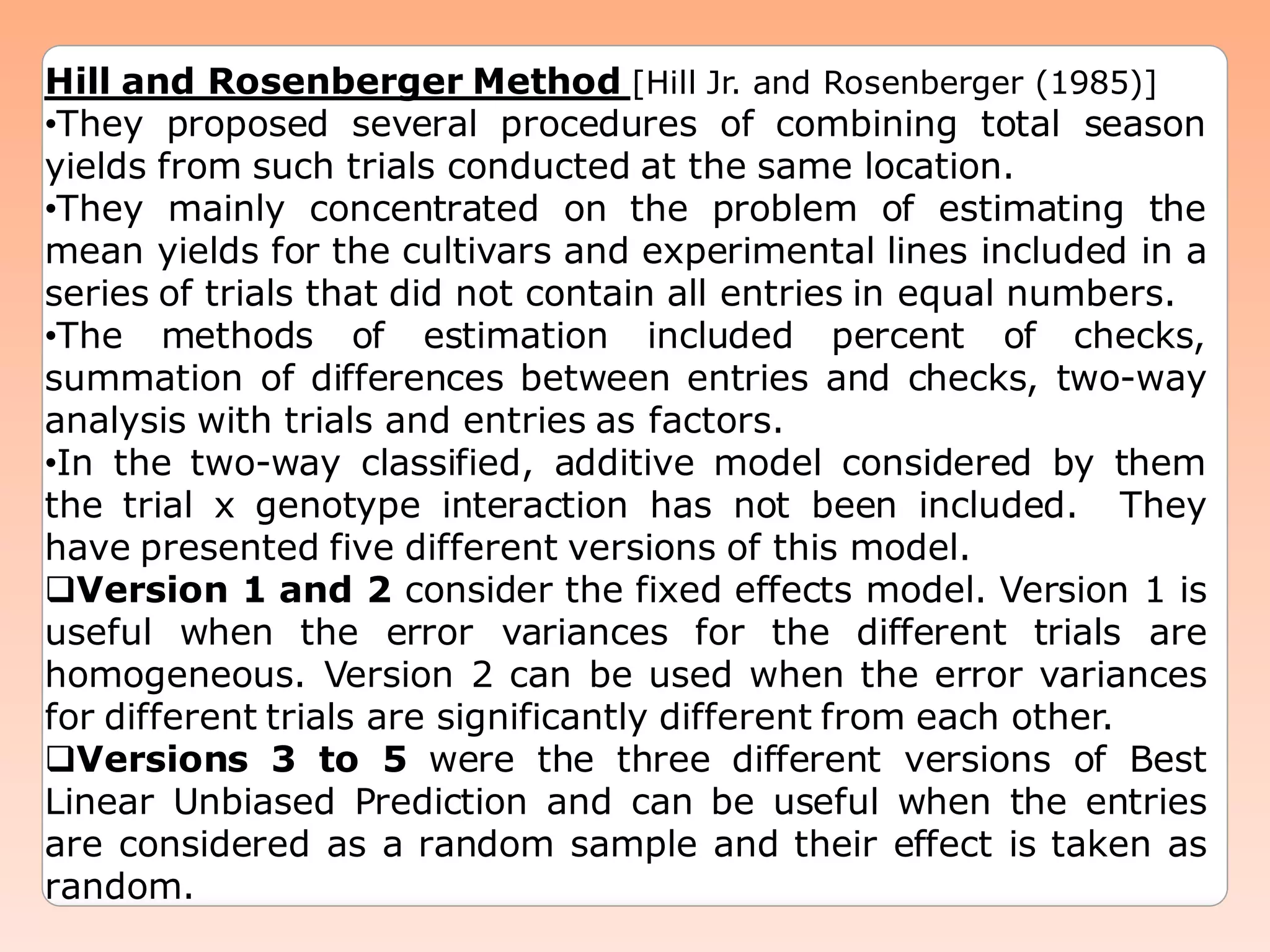Hill and Rosenberger Method [Hill Jr. and Rosenberger (1985)]
•They proposed several procedures of combining total season
yields from such trials conducted at the same location.
•They mainly concentrated on the problem of estimating the
mean yields for the cultivars and experimental lines included in a
series of trials that did not contain all entries in equal numbers.
•The methods of estimation included percent of checks,
summation of differences between entries and checks, two-way
analysis with trials and entries as factors.
•In the two-way classified, additive model considered by them
the trial x genotype interaction has not been included. They
have presented five different versions of this model.
Version 1 and 2 consider the fixed effects model. Version 1 is
useful when the error variances for the different trials are
homogeneous. Version 2 can be used when the error variances
for different trials are significantly different from each other.
Versions 3 to 5 were the three different versions of Best
Linear Unbiased Prediction and can be useful when the entries
are considered as a random sample and their effect is taken as
random.
 