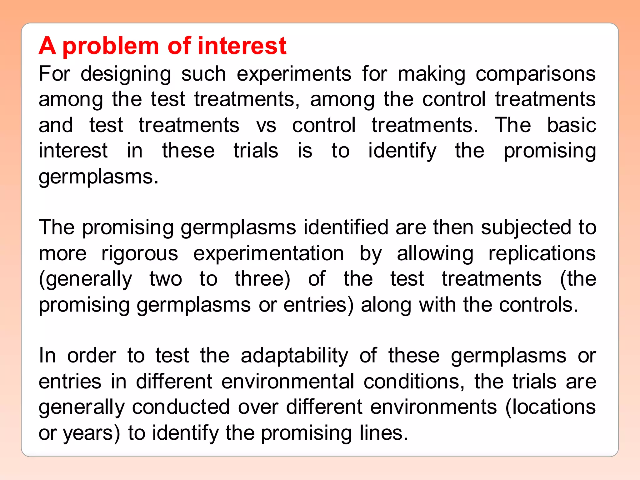 A problem of interest
For designing such experiments for making comparisons
among the test treatments, among the control treatments
and test treatments vs control treatments. The basic
interest in these trials is to identify the promising
germplasms.
The promising germplasms identified are then subjected to
more rigorous experimentation by allowing replications
(generally two to three) of the test treatments (the
promising germplasms or entries) along with the controls.
In order to test the adaptability of these germplasms or
entries in different environmental conditions, the trials are
generally conducted over different environments (locations
or years) to identify the promising lines.
 