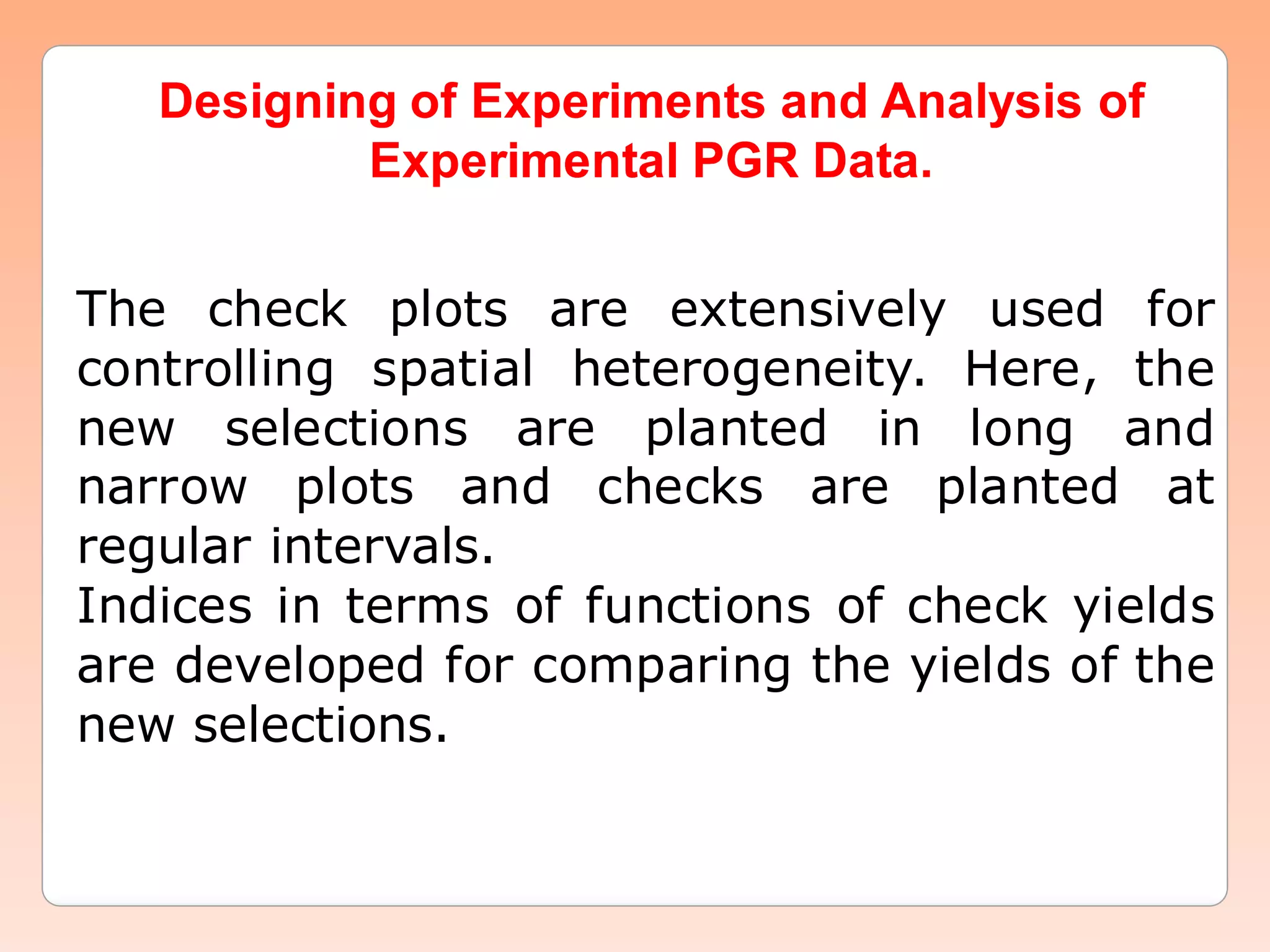 Designing of Experiments and Analysis ofDesigning of Experiments and Analysis of
Experimental PGR Data.Experimental PGR Data.
The check plots are extensively used for
controlling spatial heterogeneity. Here, the
new selections are planted in long and
narrow plots and checks are planted at
regular intervals.
Indices in terms of functions of check yields
are developed for comparing the yields of the
new selections.
 