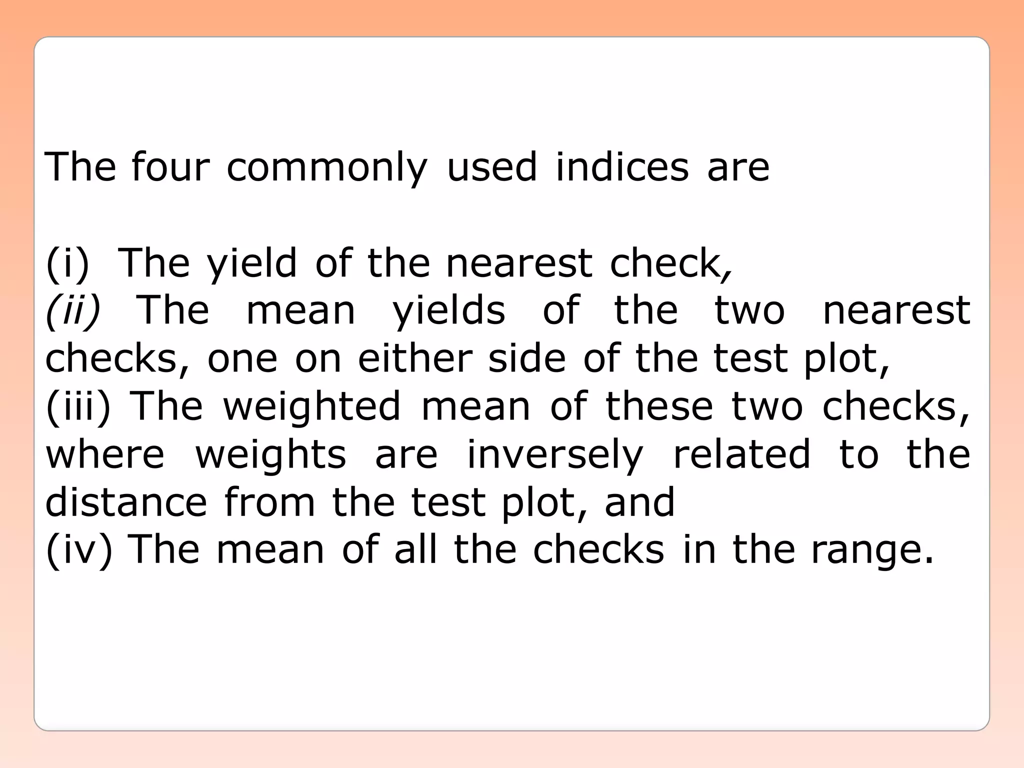 The four commonly used indices are
(i) The yield of the nearest check,
(ii) The mean yields of the two nearest
checks, one on either side of the test plot,
(iii) The weighted mean of these two checks,
where weights are inversely related to the
distance from the test plot, and
(iv) The mean of all the checks in the range.
 