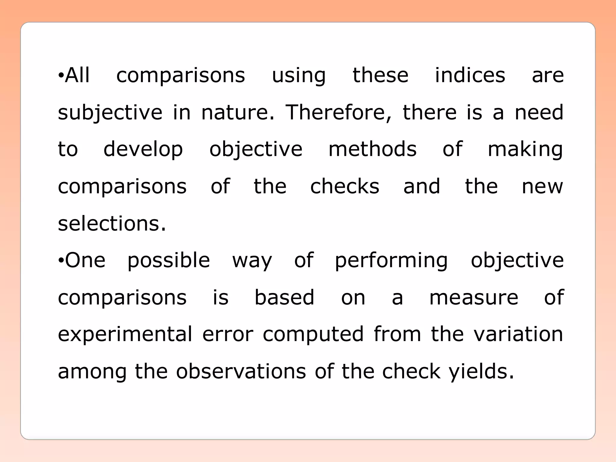 •All comparisons using these indices are
subjective in nature. Therefore, there is a need
to develop objective methods of making
comparisons of the checks and the new
selections.
•One possible way of performing objective
comparisons is based on a measure of
experimental error computed from the variation
among the observations of the check yields.
 