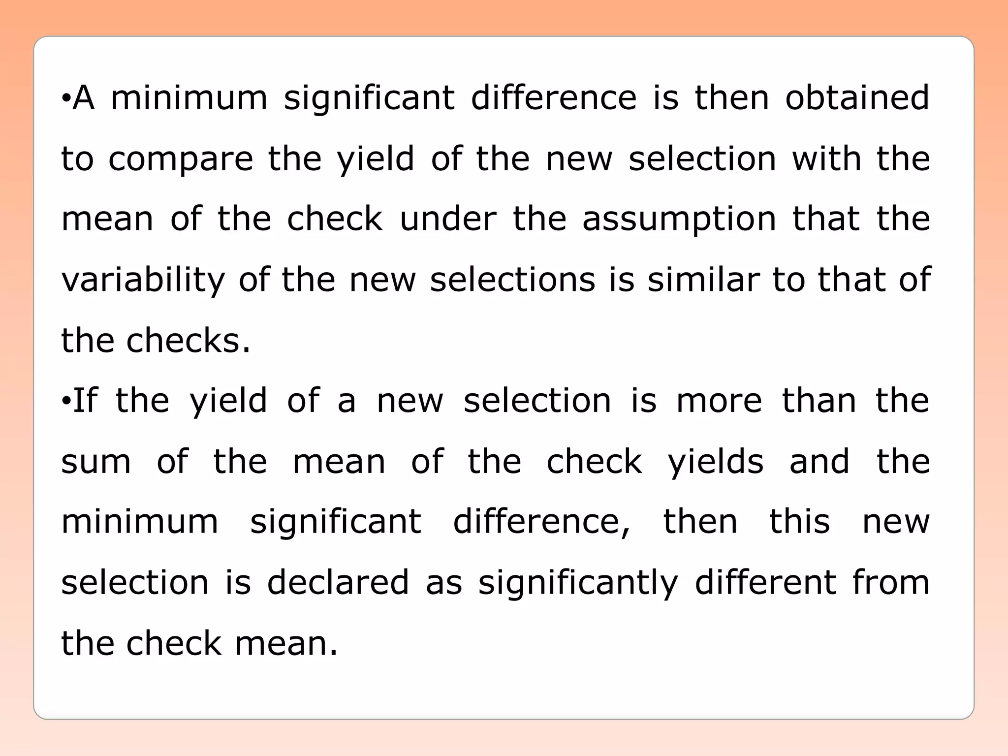 •A minimum significant difference is then obtained
to compare the yield of the new selection with the
mean of the check under the assumption that the
variability of the new selections is similar to that of
the checks.
•If the yield of a new selection is more than the
sum of the mean of the check yields and the
minimum significant difference, then this new
selection is declared as significantly different from
the check mean.
 