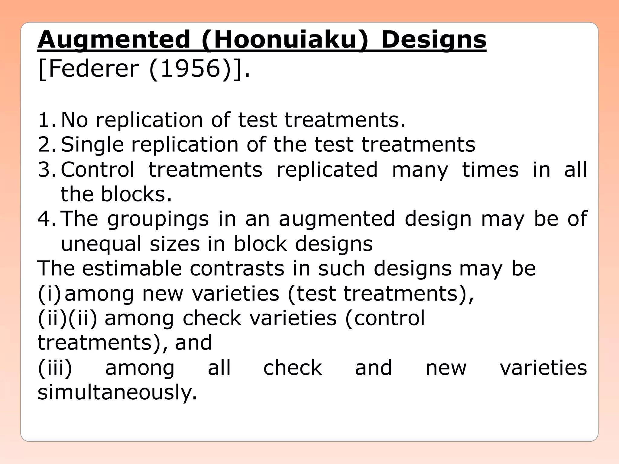 Augmented (Hoonuiaku) Designs
[Federer (1956)].
1.No replication of test treatments.
2.Single replication of the test treatments
3.Control treatments replicated many times in all
the blocks.
4.The groupings in an augmented design may be of
unequal sizes in block designs
The estimable contrasts in such designs may be
(i)among new varieties (test treatments),
(ii)(ii) among check varieties (control
treatments), and
(iii) among all check and new varieties
simultaneously.
 