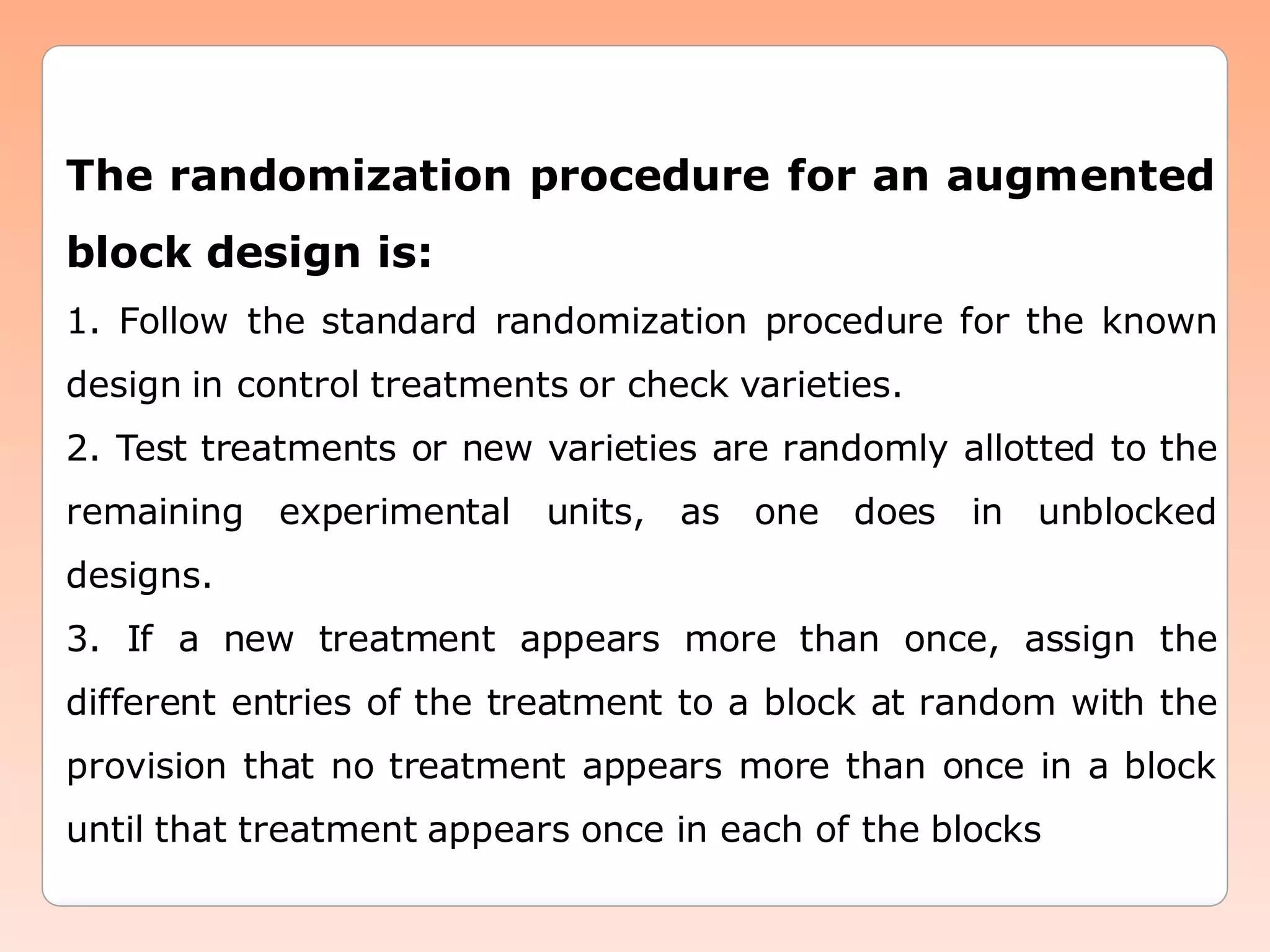The randomization procedure for an augmented
block design is:
1. Follow the standard randomization procedure for the known
design in control treatments or check varieties.
2. Test treatments or new varieties are randomly allotted to the
remaining experimental units, as one does in unblocked
designs.
3. If a new treatment appears more than once, assign the
different entries of the treatment to a block at random with the
provision that no treatment appears more than once in a block
until that treatment appears once in each of the blocks
 