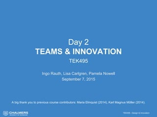 TEK495 - Design & Innovation
Day 2
TEAMS & INNOVATION
TEK495
Ingo Rauth, Lisa Carlgren, Pamela Nowell
September 7, 2015
A big thank you to previous course contributors: Maria Elmquist (2014), Karl Magnus Möller (2014).
 