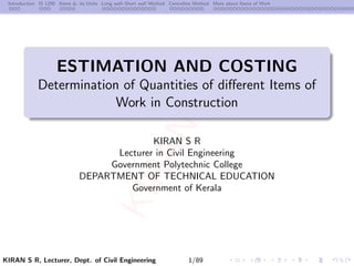 K
I
R
A
N
S
R
K
I
R
A
N
S
R
Introduction IS 1200 Items & its Units Long wall–Short wall Method Centreline Method More about Items of Work
ESTIMATION AND COSTING
Determination of Quantities of different Items of
Work in Construction
KIRAN S R
Lecturer in Civil Engineering
Government Polytechnic College
DEPARTMENT OF TECHNICAL EDUCATION
Government of Kerala
KIRAN S R, Lecturer, Dept. of Civil Engineering 1/89
 