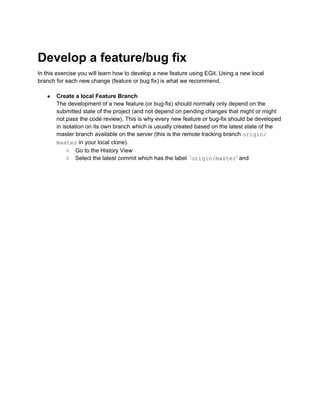 Develop a feature/bug fix
In this exercise you will learn how to develop a new feature using EGit. Using a new local
branch for each new change (feature or bug fix) is what we recommend.
● Create a local Feature Branch
The development of a new feature (or bug-fix) should normally only depend on the
submitted state of the project (and not depend on pending changes that might or might
not pass the code review). This is why every new feature or bug-fix should be developed
in isolation on its own branch which is usually created based on the latest state of the
master branch available on the server (this is the remote tracking branch origin/
master in your local clone).
○ Go to the History View
○ Select the latest commit which has the label ‘origin/master’ and
 