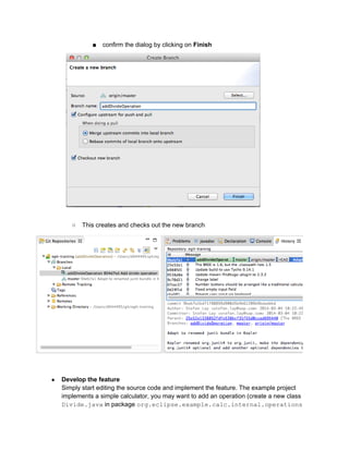 ■ confirm the dialog by clicking on Finish
○ This creates and checks out the new branch
● Develop the feature
Simply start editing the source code and implement the feature. The example project
implements a simple calculator, you may want to add an operation (create a new class
Divide.java in package org.eclipse.example.calc.internal.operations
 