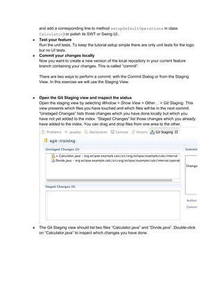 and add a corresponding line to method setupDefaultOperations in class
Calculator) or polish its SWT or Swing UI..
● Test your feature
Run the unit tests. To keep the tutorial setup simple there are only unit tests for the logic
but no UI tests.
● Commit your changes locally
Now you want to create a new version of the local repository in your current feature
branch containing your changes. This is called “commit”.
There are two ways to perform a commit: with the Commit Dialog or from the Staging
View. In this exercise we will use the Staging View.
● Open the Git Staging view and inspect the status
Open the staging view by selecting Window > Show View > Other… > Git Staging. This
view presents which files you have touched and which files will be in the next commit.
“Unstaged Changes” lists those changes which you have done locally but which you
have not yet added to the index. “Staged Changes” list those changes which you already
have added to the index. You can drag and drop files from one area to the other.
● The Git Staging view should list two files “Calculator.java” and “Divide.java”. Double-click
on “Calculator.java” to inspect which changes you have done.
 