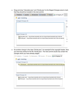 ● Drag and drop “Calculator.java” and “Divide.java” to the Staged Changes area to mark
that they should be included in the next commit.
● Do another change in the class “Divide.java”. for example fix the copyright header. Now
you have two entries for the file “Divide.java”. The next commit would only contain the
changes which you have already staged.
 